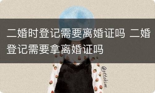 二婚时登记需要离婚证吗 二婚登记需要拿离婚证吗