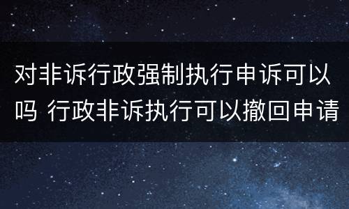 对非诉行政强制执行申诉可以吗 行政非诉执行可以撤回申请吗