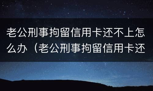 老公刑事拘留信用卡还不上怎么办（老公刑事拘留信用卡还不上怎么办呀）