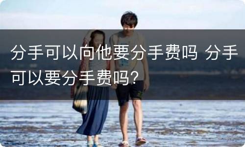 分手可以向他要分手费吗 分手可以要分手费吗?