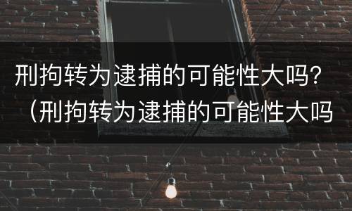 刑拘转为逮捕的可能性大吗？（刑拘转为逮捕的可能性大吗知乎）
