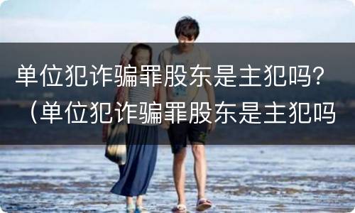 单位犯诈骗罪股东是主犯吗？（单位犯诈骗罪股东是主犯吗怎么判）