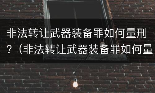 非法转让武器装备罪如何量刑?（非法转让武器装备罪如何量刑的）