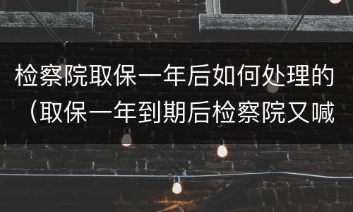 检察院取保一年后如何处理的（取保一年到期后检察院又喊去办取保候审）