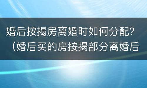 婚后按揭房离婚时如何分配？（婚后买的房按揭部分离婚后怎么分）