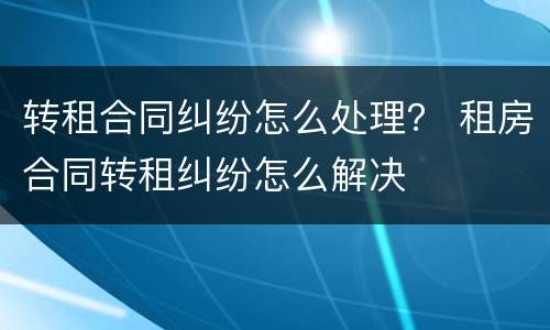 转租合同纠纷怎么处理？ 租房合同转租纠纷怎么解决