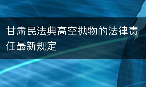 甘肃民法典高空抛物的法律责任最新规定