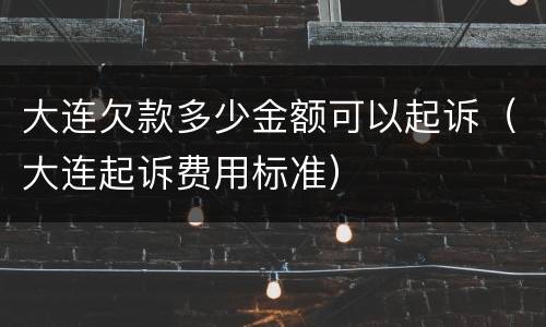 大连欠款多少金额可以起诉（大连起诉费用标准）