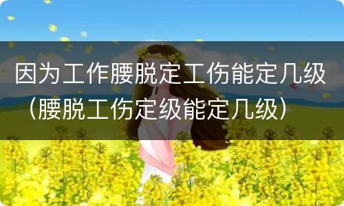 因为工作腰脱定工伤能定几级（腰脱工伤定级能定几级）