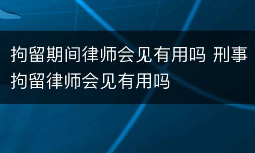 拘留期间律师会见有用吗 刑事拘留律师会见有用吗