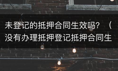 未登记的抵押合同生效吗？（没有办理抵押登记抵押合同生效吗）