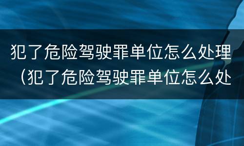 犯了危险驾驶罪单位怎么处理（犯了危险驾驶罪单位怎么处理呢）