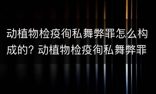 动植物检疫徇私舞弊罪怎么构成的? 动植物检疫徇私舞弊罪是故意犯罪吗