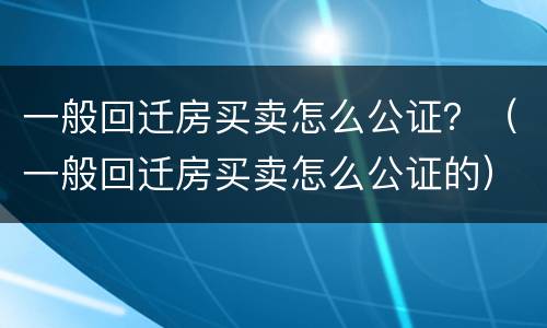 一般回迁房买卖怎么公证？（一般回迁房买卖怎么公证的）