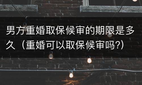 男方重婚取保候审的期限是多久（重婚可以取保候审吗?）
