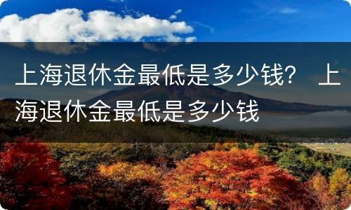 上海退休金最低是多少钱？ 上海退休金最低是多少钱