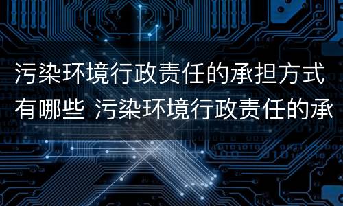 污染环境行政责任的承担方式有哪些 污染环境行政责任的承担方式有哪些种类