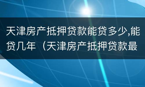 天津房产抵押贷款能贷多少,能贷几年（天津房产抵押贷款最新政策）