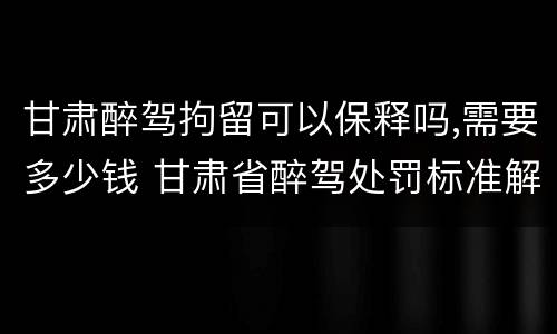 甘肃醉驾拘留可以保释吗,需要多少钱 甘肃省醉驾处罚标准解读意见