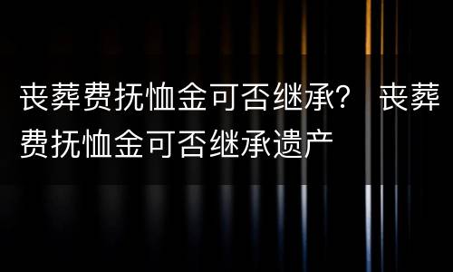 丧葬费抚恤金可否继承？ 丧葬费抚恤金可否继承遗产