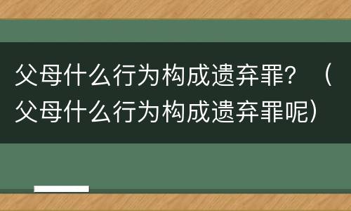 父母什么行为构成遗弃罪？（父母什么行为构成遗弃罪呢）