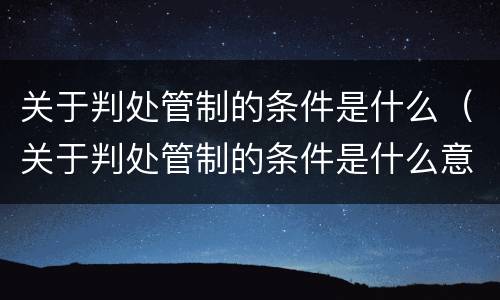 关于判处管制的条件是什么（关于判处管制的条件是什么意思）