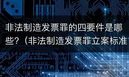 非法制造发票罪的四要件是哪些?（非法制造发票罪立案标准）