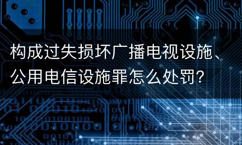 构成过失损坏广播电视设施、公用电信设施罪怎么处罚？