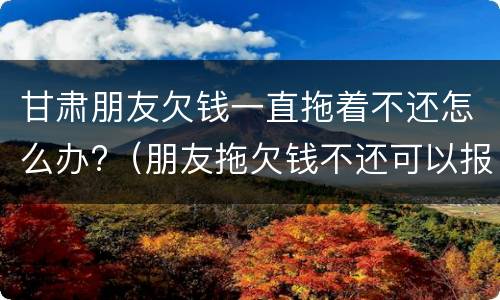 甘肃朋友欠钱一直拖着不还怎么办?（朋友拖欠钱不还可以报警吗）