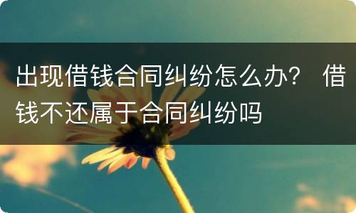 出现借钱合同纠纷怎么办？ 借钱不还属于合同纠纷吗