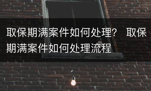取保期满案件如何处理？ 取保期满案件如何处理流程