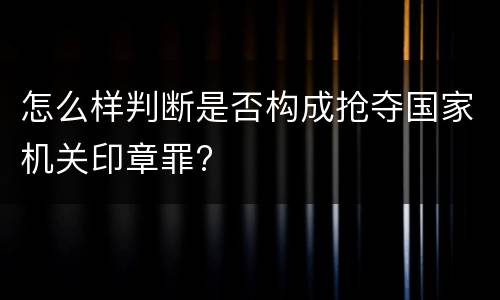 怎么样判断是否构成抢夺国家机关印章罪?