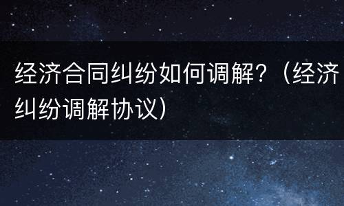 经济合同纠纷如何调解?（经济纠纷调解协议）