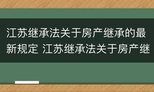 江苏继承法关于房产继承的最新规定 江苏继承法关于房产继承的最新规定是什么