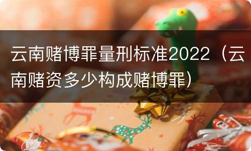 云南赌博罪量刑标准2022（云南赌资多少构成赌博罪）