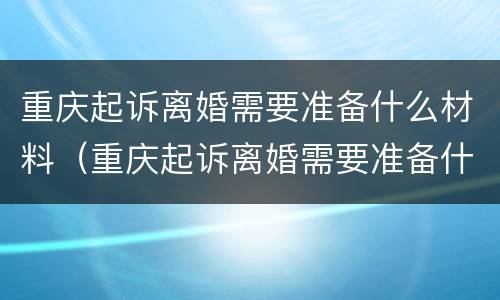 重庆起诉离婚需要准备什么材料（重庆起诉离婚需要准备什么材料和证件）