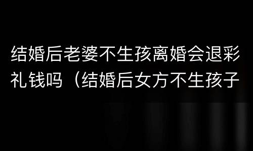 结婚后老婆不生孩离婚会退彩礼钱吗（结婚后女方不生孩子离婚需要退还彩礼么）