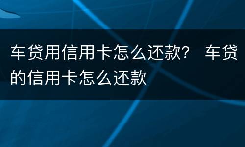 车贷用信用卡怎么还款？ 车贷的信用卡怎么还款