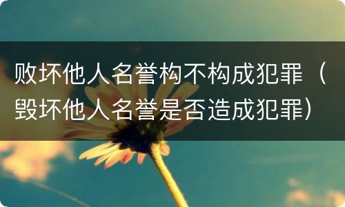 败坏他人名誉构不构成犯罪（毁坏他人名誉是否造成犯罪）
