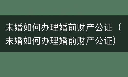 未婚如何办理婚前财产公证（未婚如何办理婚前财产公证）