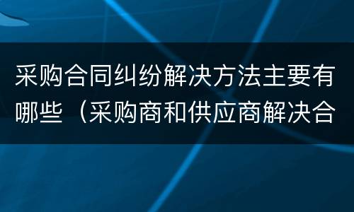 采购合同纠纷解决方法主要有哪些（采购商和供应商解决合同纠纷的途径）
