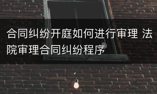 合同纠纷开庭如何进行审理 法院审理合同纠纷程序
