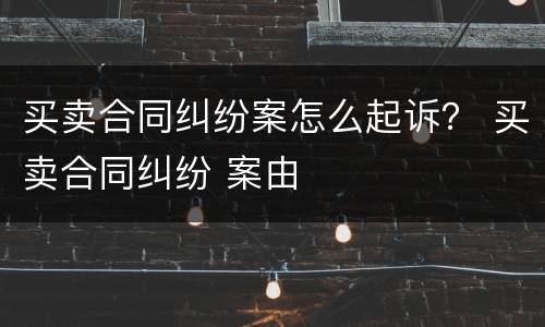 买卖合同纠纷案怎么起诉？ 买卖合同纠纷 案由