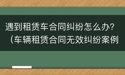 遇到租赁车合同纠纷怎么办？（车辆租赁合同无效纠纷案例）