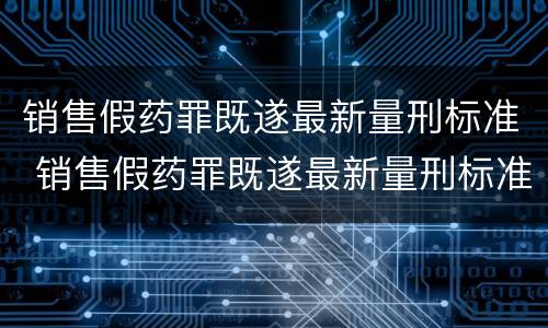 销售假药罪既遂最新量刑标准 销售假药罪既遂最新量刑标准表