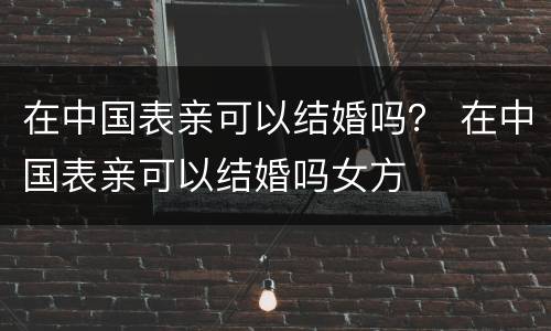在中国表亲可以结婚吗？ 在中国表亲可以结婚吗女方