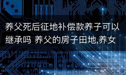 养父死后征地补偿款养子可以继承吗 养父的房子田地,养女有权继承吗