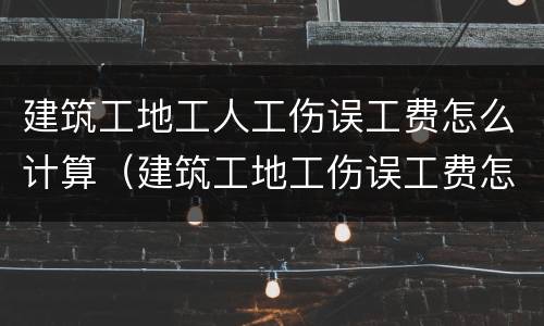 建筑工地工人工伤误工费怎么计算（建筑工地工伤误工费怎么赔付）