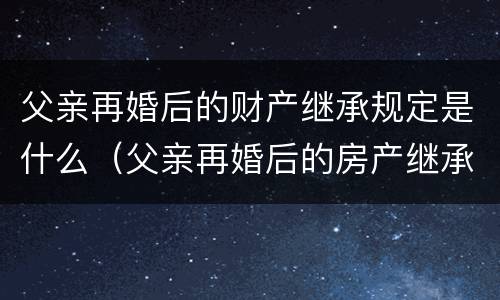父亲再婚后的财产继承规定是什么（父亲再婚后的房产继承）