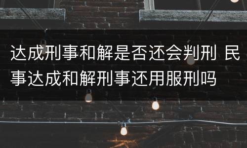 达成刑事和解是否还会判刑 民事达成和解刑事还用服刑吗